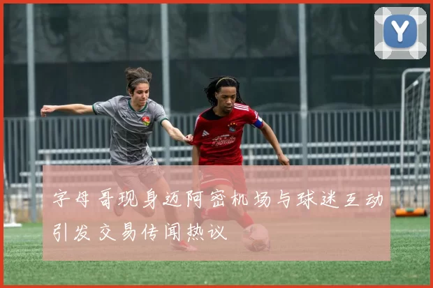 字母哥现身迈阿密机场与球迷互动引发交易传闻热议