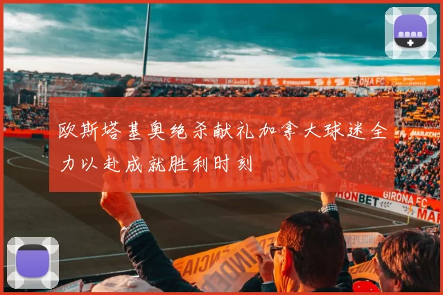 欧斯塔基奥绝杀献礼加拿大球迷全力以赴成就胜利时刻